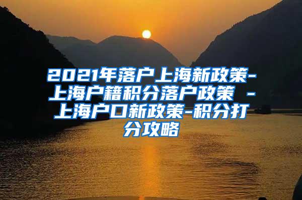 2021年落户上海新政策-上海户籍积分落户政策 -上海户口新政策-积分打分攻略