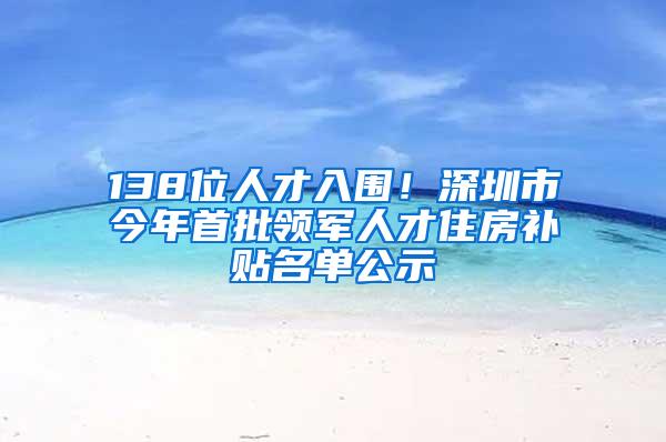 138位人才入围！深圳市今年首批领军人才住房补贴名单公示