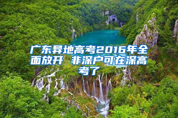 广东异地高考2016年全面放开 非深户可在深高考了