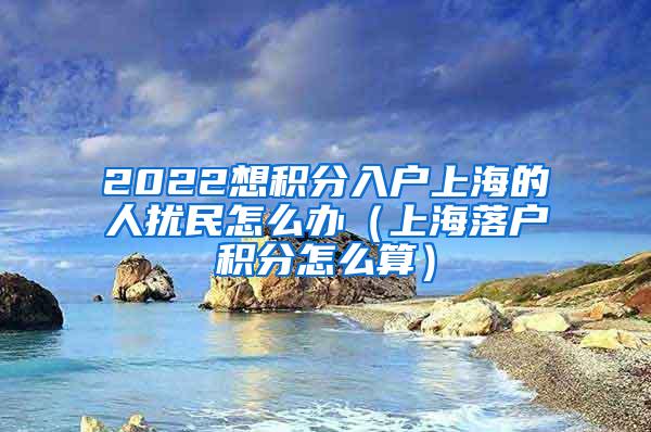 2022想积分入户上海的人扰民怎么办（上海落户积分怎么算）