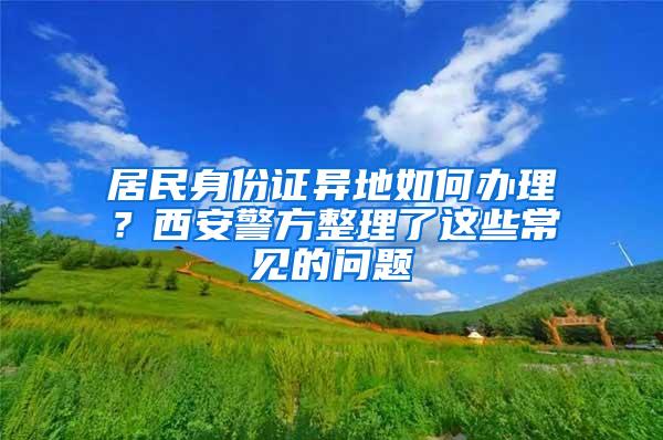 居民身份证异地如何办理？西安警方整理了这些常见的问题