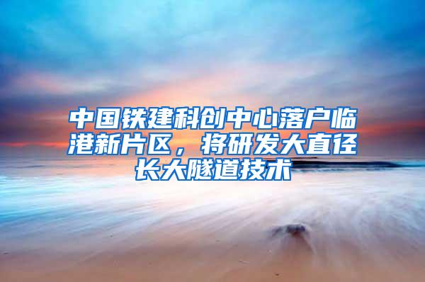 中国铁建科创中心落户临港新片区，将研发大直径长大隧道技术