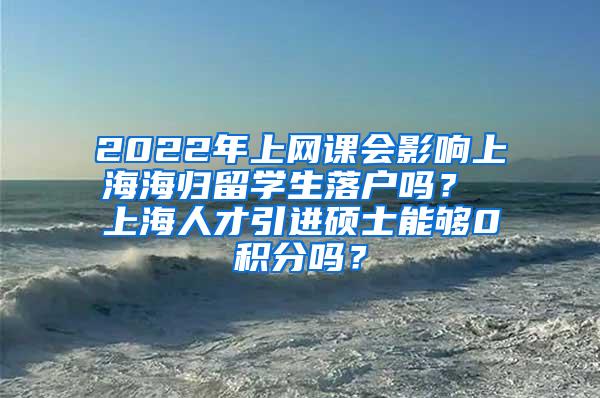 2022年上网课会影响上海海归留学生落户吗？ 上海人才引进硕士能够0积分吗？