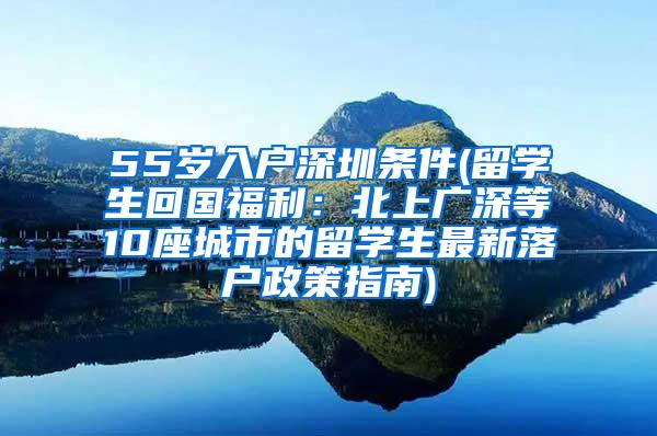 55岁入户深圳条件(留学生回国福利：北上广深等10座城市的留学生最新落户政策指南)