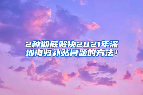 2种彻底解决2021年深圳海归补贴问题的方法！