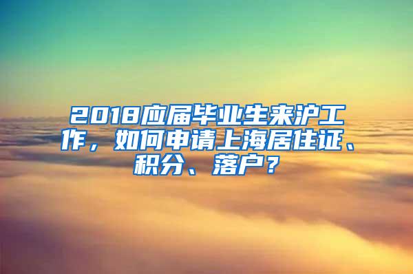 2018应届毕业生来沪工作，如何申请上海居住证、积分、落户？