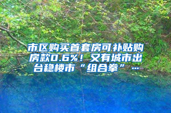 市区购买首套房可补贴购房款0.6%！又有城市出台稳楼市“组合拳”…