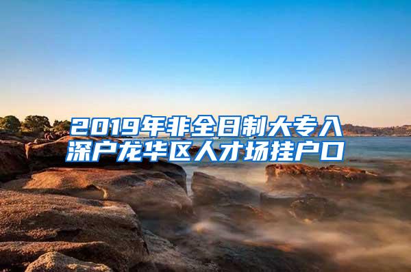 2019年非全日制大专入深户龙华区人才场挂户口