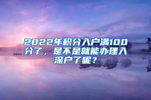 2022年积分入户满100分了，是不是就能办理入深户了呢？