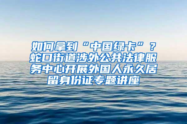 如何拿到“中国绿卡”？蛇口街道涉外公共法律服务中心开展外国人永久居留身份证专题讲座