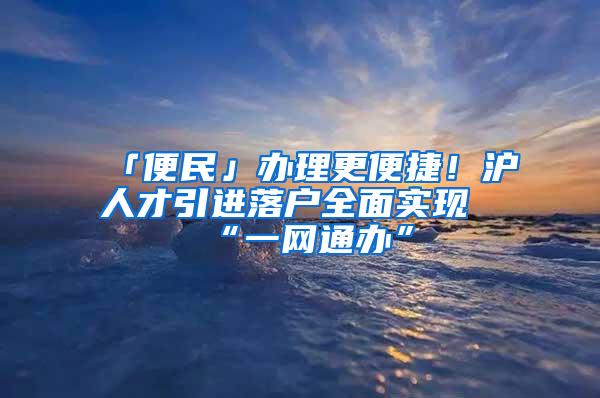 「便民」办理更便捷！沪人才引进落户全面实现“一网通办”