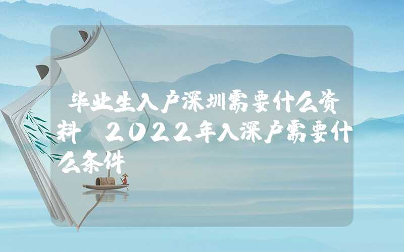 毕业生入户深圳需要什么资料(2022年入深户需要什么条件)