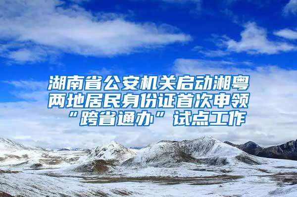 湖南省公安机关启动湘粤两地居民身份证首次申领“跨省通办”试点工作