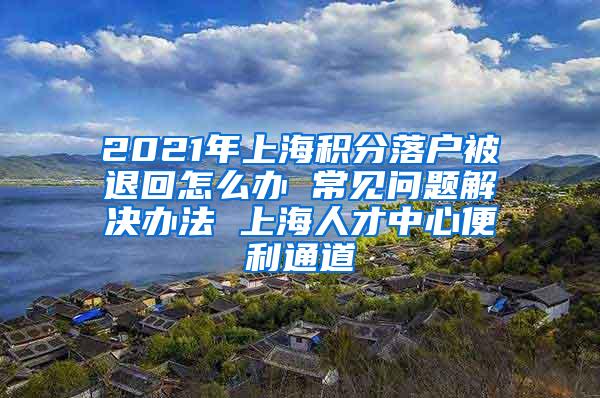 2021年上海积分落户被退回怎么办 常见问题解决办法 上海人才中心便利通道