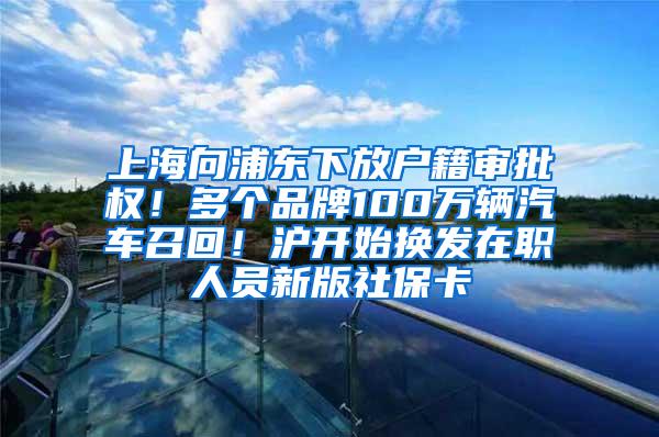 上海向浦东下放户籍审批权！多个品牌100万辆汽车召回！沪开始换发在职人员新版社保卡