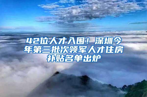 42位人才入围！深圳今年第三批次领军人才住房补贴名单出炉