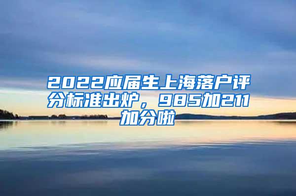 2022应届生上海落户评分标准出炉，985加211加分啦