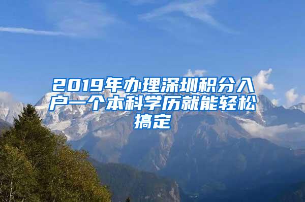 2019年办理深圳积分入户一个本科学历就能轻松搞定