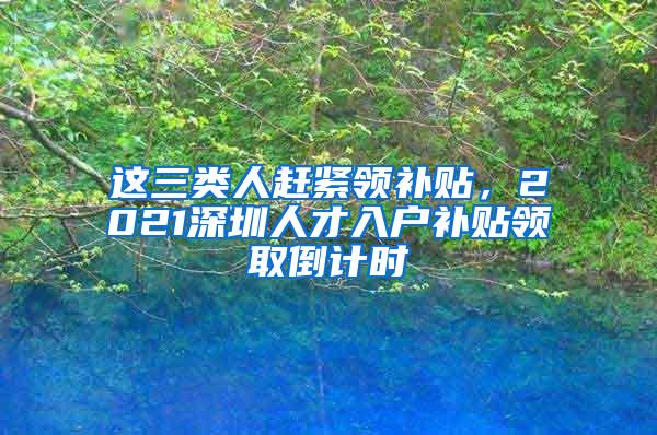 这三类人赶紧领补贴，2021深圳人才入户补贴领取倒计时