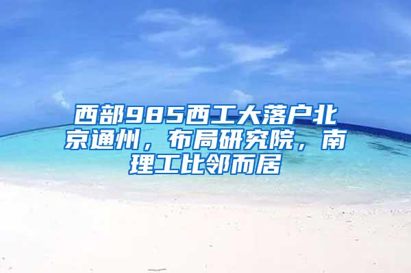 西部985西工大落户北京通州，布局研究院，南理工比邻而居