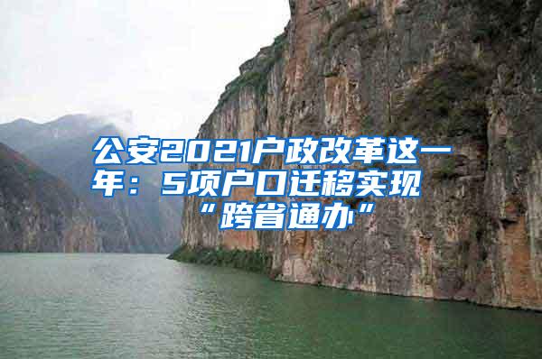 公安2021户政改革这一年：5项户口迁移实现“跨省通办”