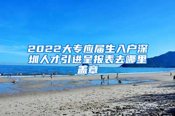 2022大专应届生入户深圳人才引进呈报表去哪里盖章