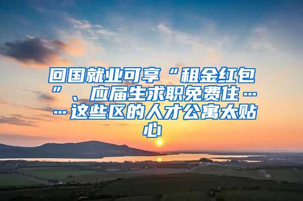 回国就业可享“租金红包”、应届生求职免费住……这些区的人才公寓太贴心