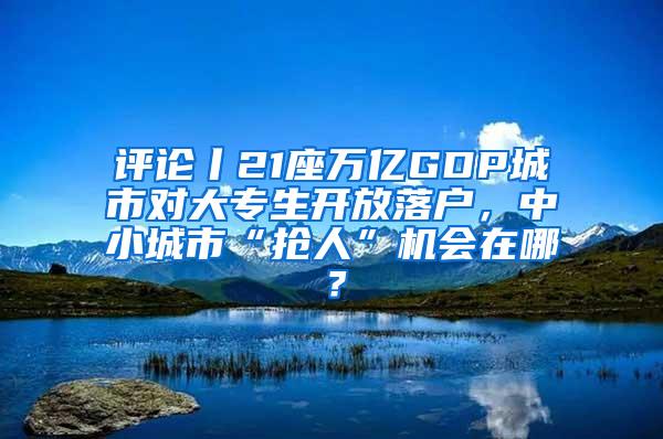 评论丨21座万亿GDP城市对大专生开放落户，中小城市“抢人”机会在哪？