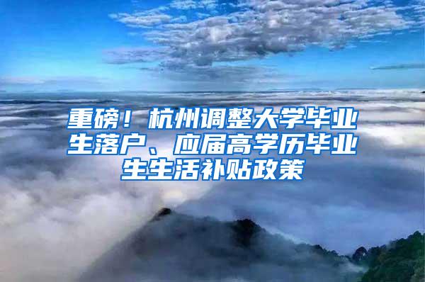 重磅！杭州调整大学毕业生落户、应届高学历毕业生生活补贴政策