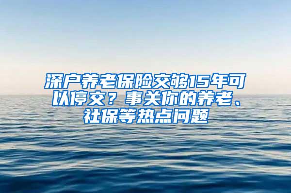 深户养老保险交够15年可以停交？事关你的养老、社保等热点问题