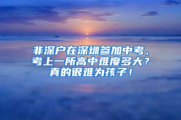 非深户在深圳参加中考，考上一所高中难度多大？真的很难为孩子！