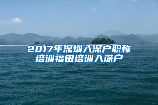 2017年深圳入深户职称培训福田培训入深户