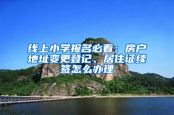 线上小学报名必看：房户地址变更登记、居住证续签怎么办理