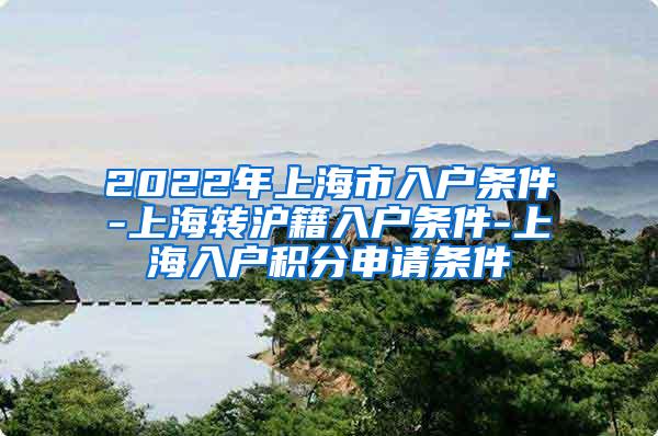 2022年上海市入户条件-上海转沪籍入户条件-上海入户积分申请条件