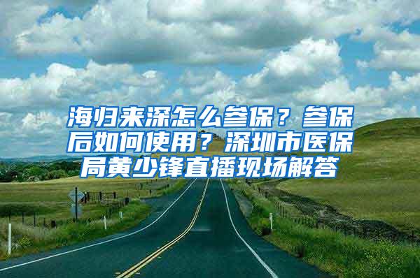 海归来深怎么参保？参保后如何使用？深圳市医保局黄少锋直播现场解答