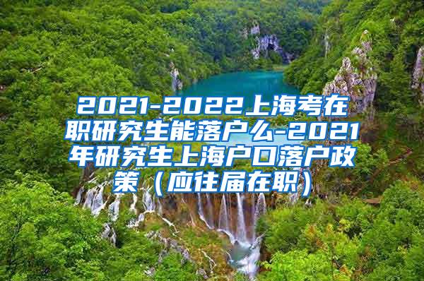 2021-2022上海考在职研究生能落户么-2021年研究生上海户口落户政策（应往届在职）