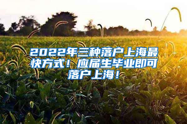 2022年三种落户上海最快方式！应届生毕业即可落户上海！