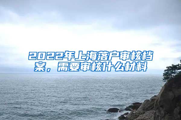 2022年上海落户审核档案，需要审核什么材料