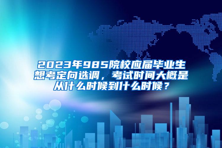 2023年985院校应届毕业生想考定向选调，考试时间大概是从什么时候到什么时候？