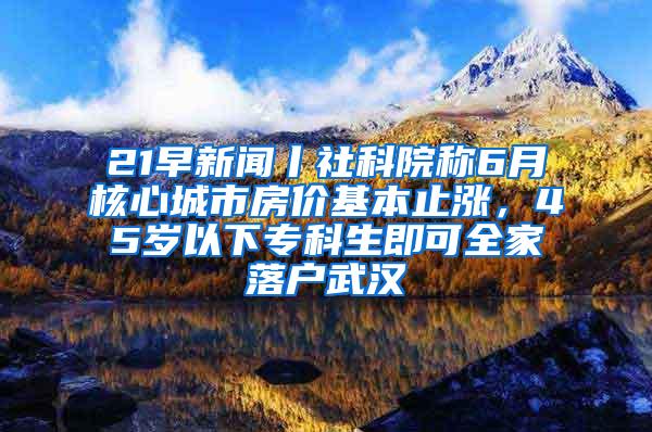 21早新闻丨社科院称6月核心城市房价基本止涨，45岁以下专科生即可全家落户武汉