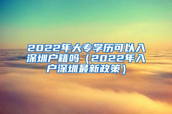 2022年大专学历可以入深圳户籍吗（2022年入户深圳最新政策）