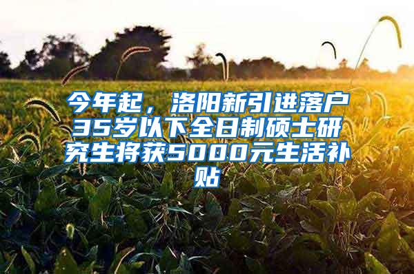 今年起，洛阳新引进落户35岁以下全日制硕士研究生将获5000元生活补贴