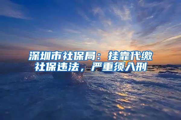 深圳市社保局：挂靠代缴社保违法，严重须入刑