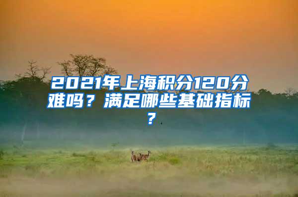 2021年上海积分120分难吗？满足哪些基础指标？