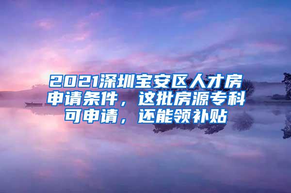 2021深圳宝安区人才房申请条件，这批房源专科可申请，还能领补贴