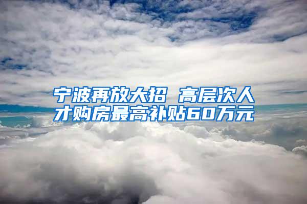 宁波再放大招 高层次人才购房最高补贴60万元