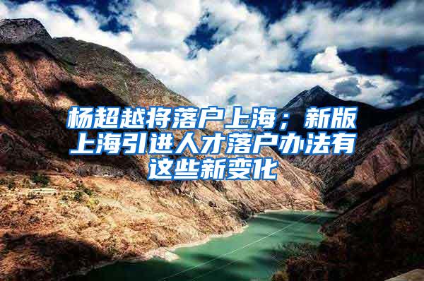 杨超越将落户上海；新版上海引进人才落户办法有这些新变化