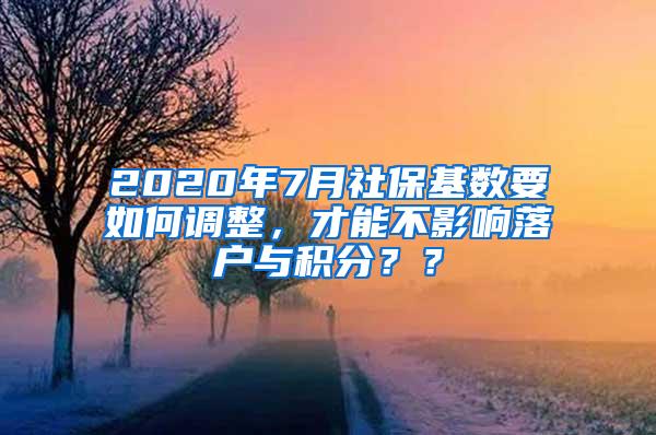 2020年7月社保基数要如何调整，才能不影响落户与积分？？