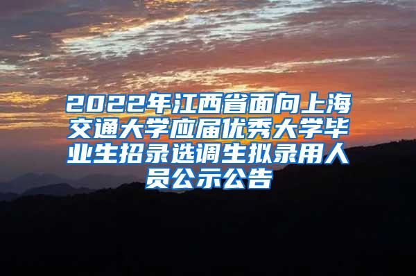 2022年江西省面向上海交通大学应届优秀大学毕业生招录选调生拟录用人员公示公告