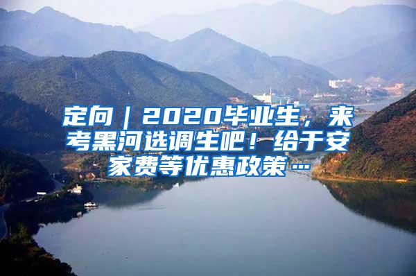 定向｜2020毕业生，来考黑河选调生吧！给于安家费等优惠政策…